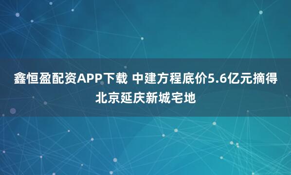 鑫恒盈配资APP下载 中建方程底价5.6亿元摘得北京延庆新城宅地
