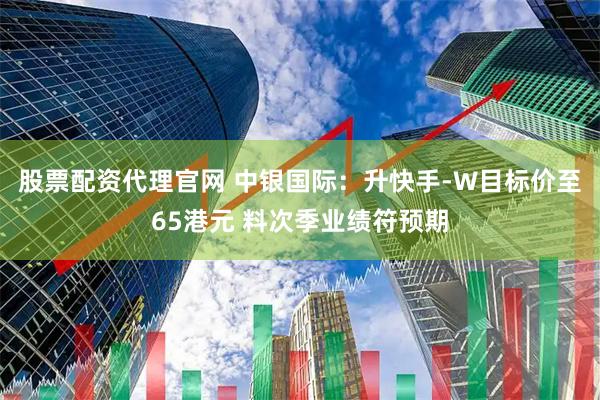 股票配资代理官网 中银国际：升快手-W目标价至65港元 料次季业绩符预期
