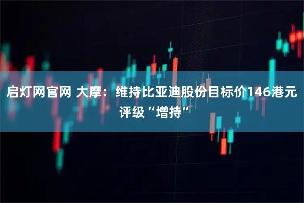 启灯网官网 大摩：维持比亚迪股份目标价146港元 评级“增持”