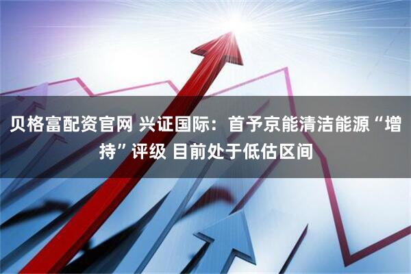 贝格富配资官网 兴证国际：首予京能清洁能源“增持”评级 目前处于低估区间