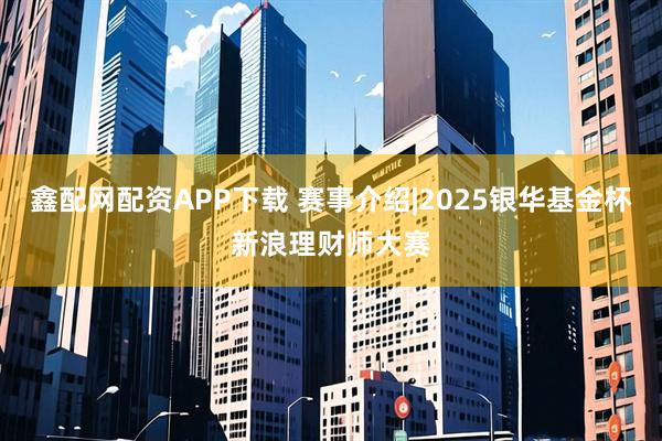 鑫配网配资APP下载 赛事介绍|2025银华基金杯新浪理财师大赛