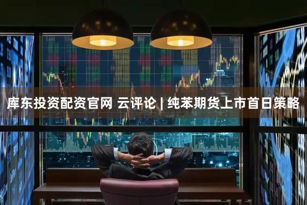 库东投资配资官网 云评论 | 纯苯期货上市首日策略