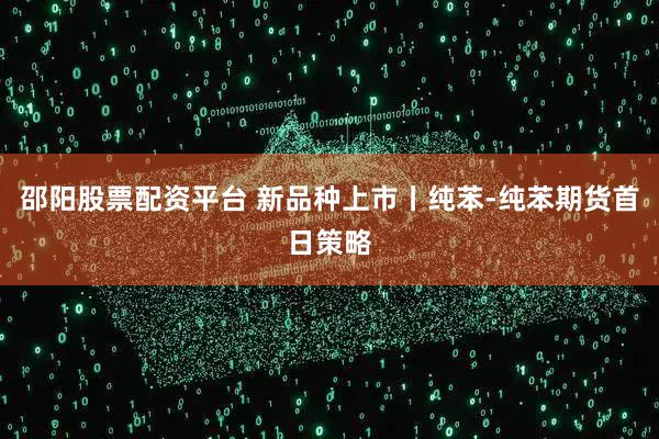 邵阳股票配资平台 新品种上市丨纯苯-纯苯期货首日策略