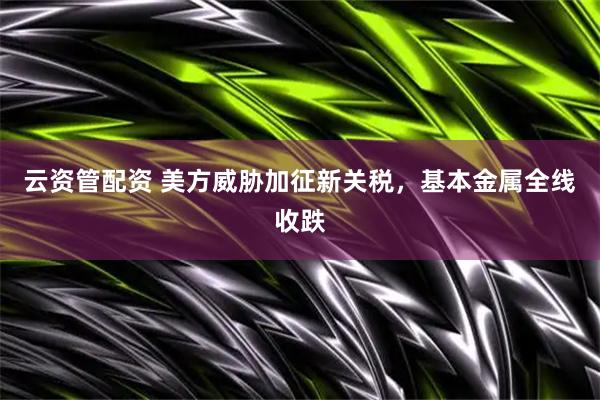 云资管配资 美方威胁加征新关税，基本金属全线收跌