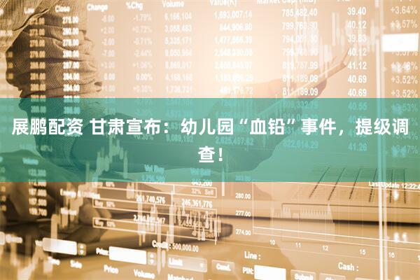 展鹏配资 甘肃宣布：幼儿园“血铅”事件，提级调查！