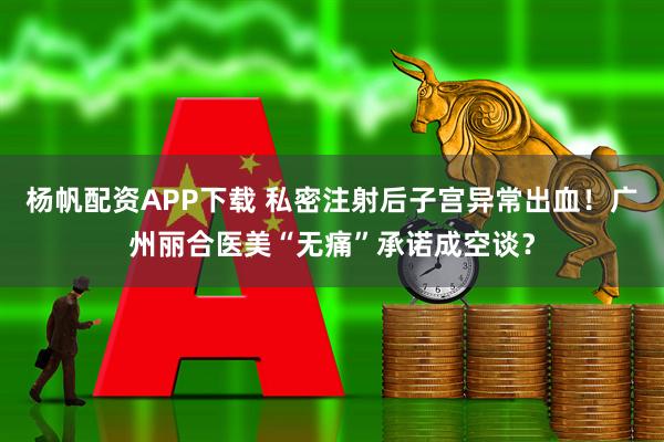 杨帆配资APP下载 私密注射后子宫异常出血！广州丽合医美“无痛”承诺成空谈？