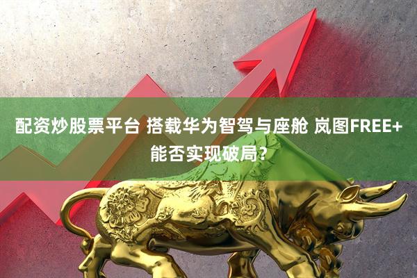配资炒股票平台 搭载华为智驾与座舱 岚图FREE+能否实现破局？