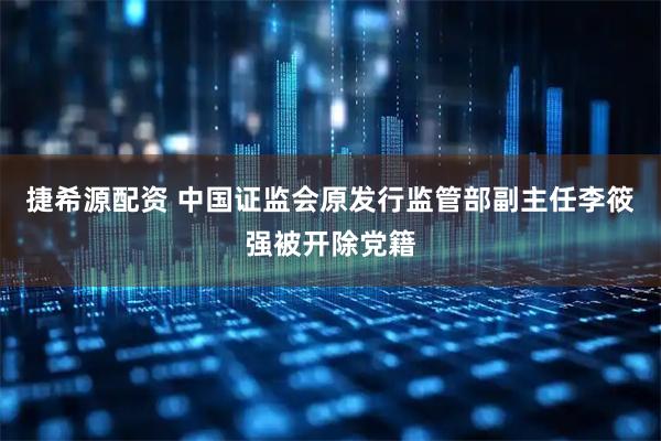 捷希源配资 中国证监会原发行监管部副主任李筱强被开除党籍