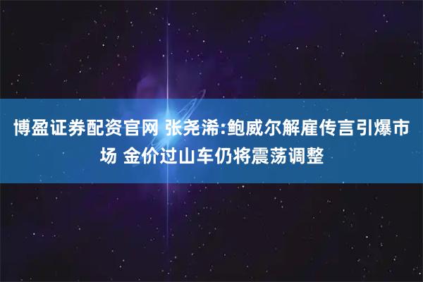 博盈证券配资官网 张尧浠:鲍威尔解雇传言引爆市场 金价过山车仍将震荡调整