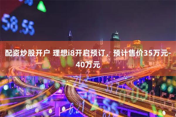 配资炒股开户 理想i8开启预订，预计售价35万元-40万元