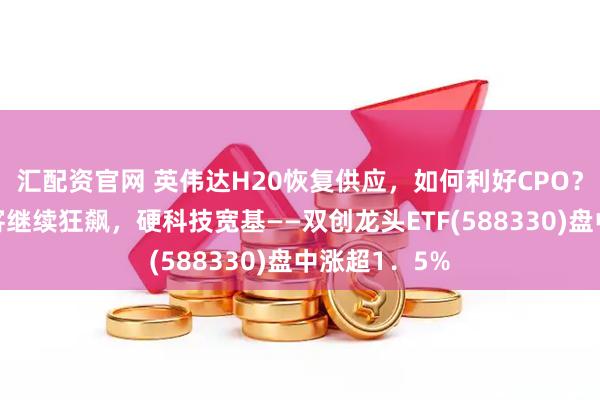 汇配资官网 英伟达H20恢复供应，如何利好CPO？光模块三剑客继续狂飙，硬科技宽基——双创龙头ETF(588330)盘中涨超1．5%