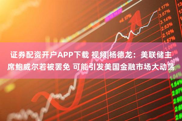 证券配资开户APP下载 视频|杨德龙：美联储主席鲍威尔若被罢免 可能引发美国金融市场大动荡
