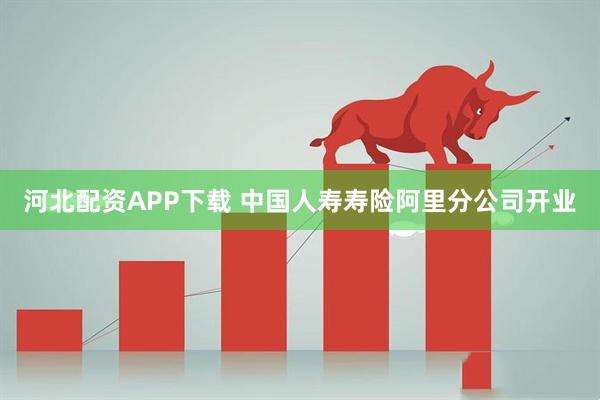 河北配资APP下载 中国人寿寿险阿里分公司开业