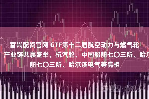 富兴配资官网 GTF第十二届航空动力与燃气轮机展在沪启幕，产业链共襄盛举，杭汽轮、中国船舶七〇三所、哈尔滨电气等亮相