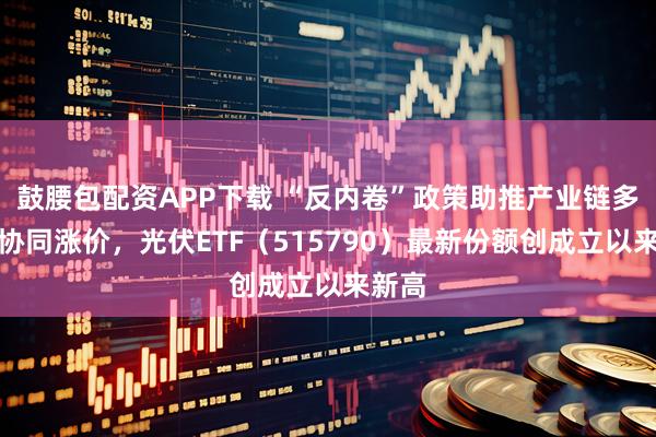 鼓腰包配资APP下载 “反内卷”政策助推产业链多环节协同涨价，光伏ETF（515790）最新份额创成立以来新高