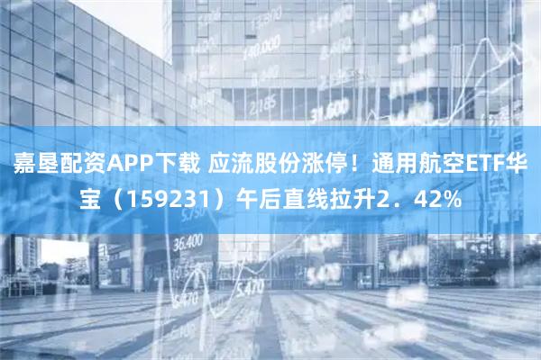 嘉垦配资APP下载 应流股份涨停！通用航空ETF华宝（159231）午后直线拉升2．42%
