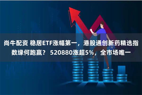 尚牛配资 稳居ETF涨幅第一，港股通创新药精选指数缘何跑赢？ 520880涨超5%，全市场唯一