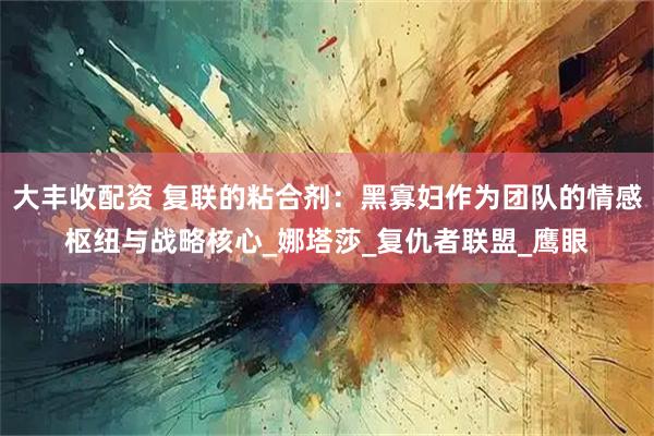 大丰收配资 复联的粘合剂：黑寡妇作为团队的情感枢纽与战略核心_娜塔莎_复仇者联盟_鹰眼