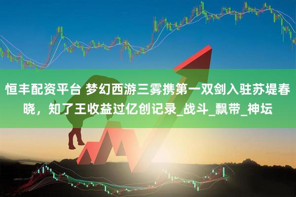 恒丰配资平台 梦幻西游三雾携第一双剑入驻苏堤春晓，知了王收益过亿创记录_战斗_飘带_神坛