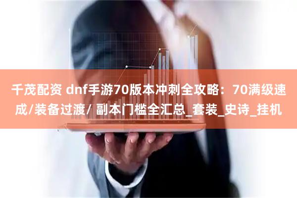 千茂配资 dnf手游70版本冲刺全攻略：70满级速成/装备过渡/ 副本门槛全汇总_套装_史诗_挂机