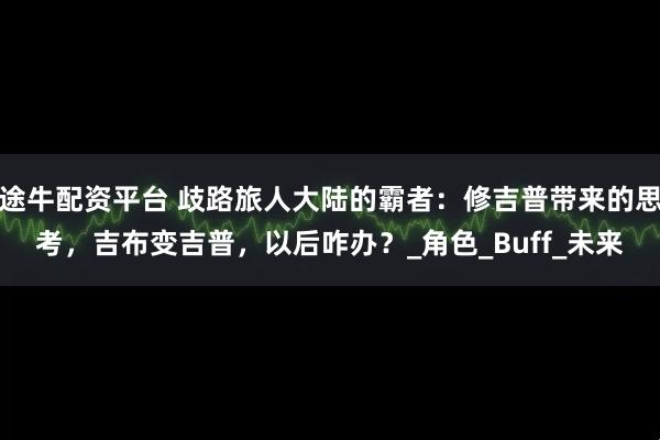 途牛配资平台 歧路旅人大陆的霸者：修吉普带来的思考，吉布变吉普，以后咋办？_角色_Buff_未来