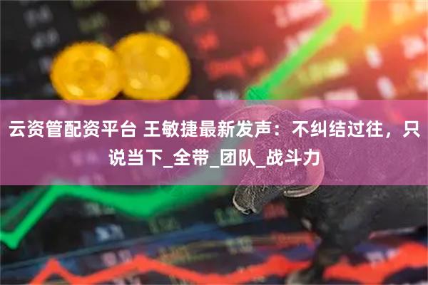 云资管配资平台 王敏捷最新发声：不纠结过往，只说当下_全带_团队_战斗力