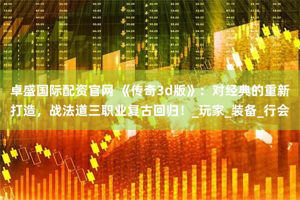 卓盛国际配资官网 《传奇3d版》：对经典的重新打造，战法道三职业复古回归！_玩家_装备_行会