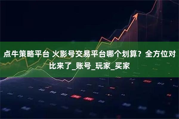 点牛策略平台 火影号交易平台哪个划算？全方位对比来了_账号_玩家_买家
