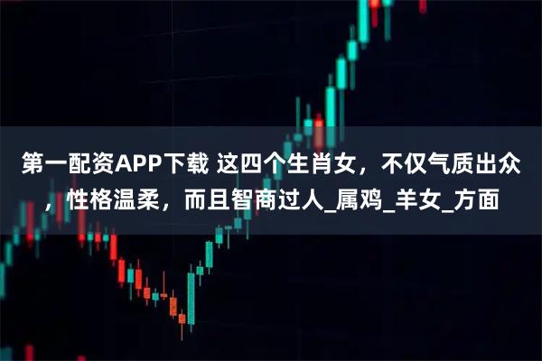 第一配资APP下载 这四个生肖女，不仅气质出众，性格温柔，而且智商过人_属鸡_羊女_方面