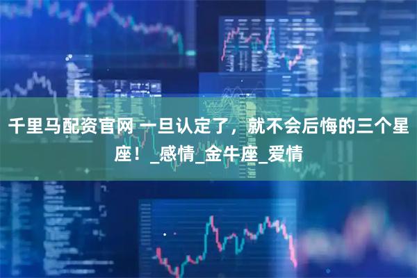 千里马配资官网 一旦认定了，就不会后悔的三个星座！_感情_金牛座_爱情