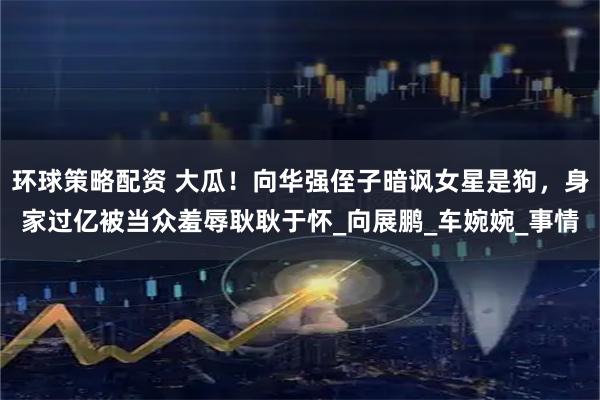 环球策略配资 大瓜！向华强侄子暗讽女星是狗，身家过亿被当众羞辱耿耿于怀_向展鹏_车婉婉_事情