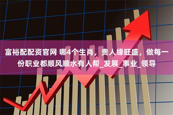 富裕配配资官网 哪4个生肖，贵人缘旺盛，做每一份职业都顺风顺水有人帮_发展_事业_领导