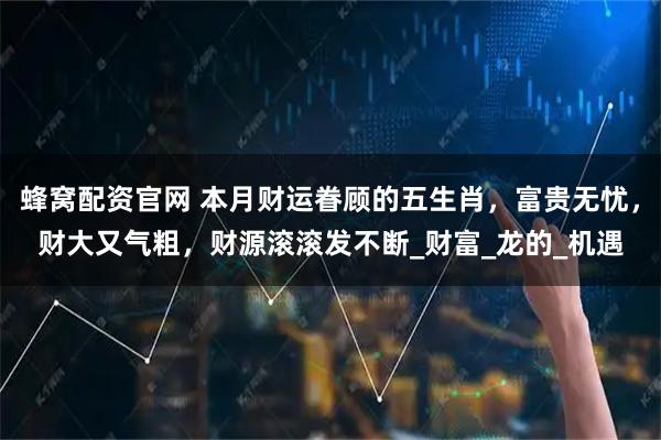 蜂窝配资官网 本月财运眷顾的五生肖，富贵无忧，财大又气粗，财源滚滚发不断_财富_龙的_机遇