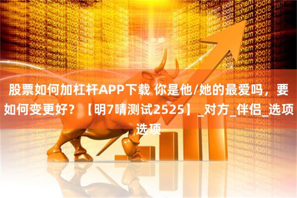 股票如何加杠杆APP下载 你是他/她的最爱吗，要如何变更好？【明7啨测试2525】_对方_伴侣_选项