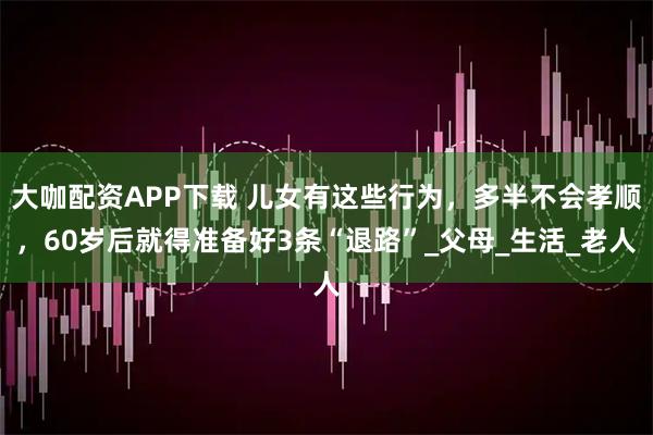 大咖配资APP下载 儿女有这些行为，多半不会孝顺，60岁后就得准备好3条“退路”_父母_生活_老人