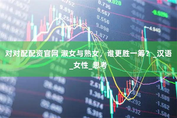 对对配配资官网 淑女与熟女，谁更胜一筹？_汉语_女性_思考