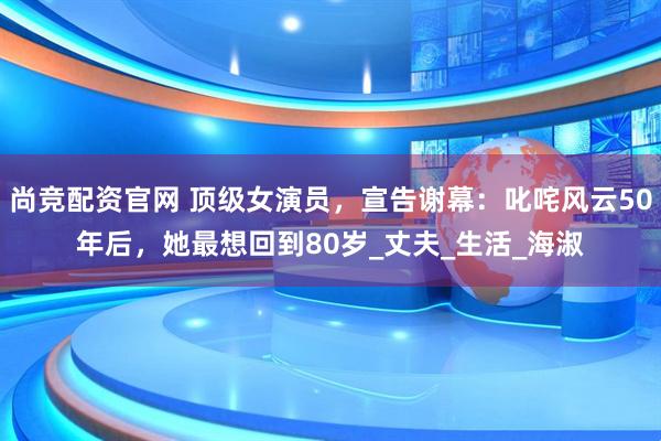 尚竞配资官网 顶级女演员，宣告谢幕：叱咤风云50年后，她最想回到80岁_丈夫_生活_海淑