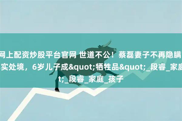 网上配资炒股平台官网 世道不公！蔡磊妻子不再隐瞒，自曝真实处境，6岁儿子成"牺牲品"_段睿_家庭_孩子
