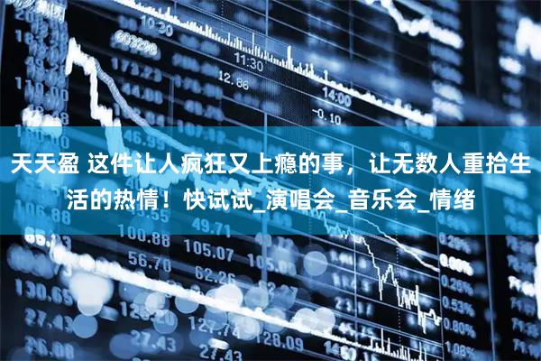 天天盈 这件让人疯狂又上瘾的事，让无数人重拾生活的热情！快试试_演唱会_音乐会_情绪
