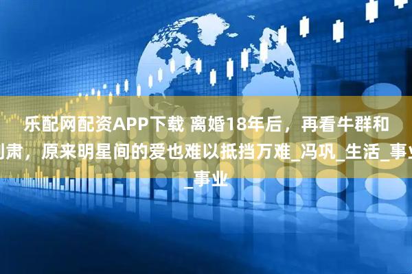 乐配网配资APP下载 离婚18年后，再看牛群和刘肃，原来明星间的爱也难以抵挡万难_冯巩_生活_事业