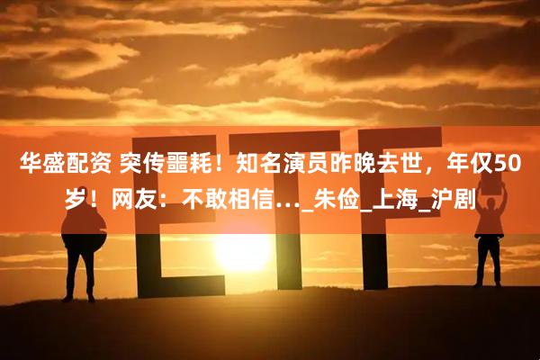 华盛配资 突传噩耗！知名演员昨晚去世，年仅50岁！网友：不敢相信…_朱俭_上海_沪剧