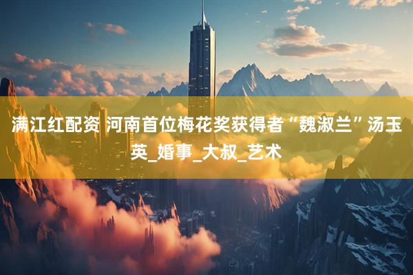满江红配资 河南首位梅花奖获得者“魏淑兰”汤玉英_婚事_大叔_艺术