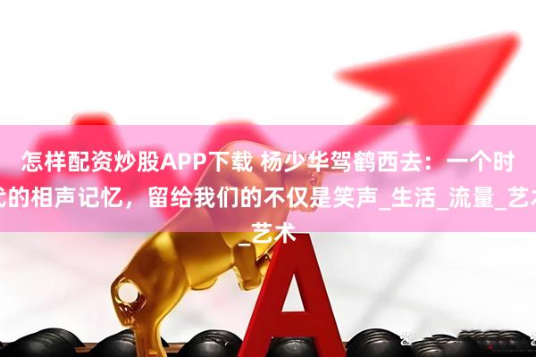 怎样配资炒股APP下载 杨少华驾鹤西去：一个时代的相声记忆，留给我们的不仅是笑声_生活_流量_艺术