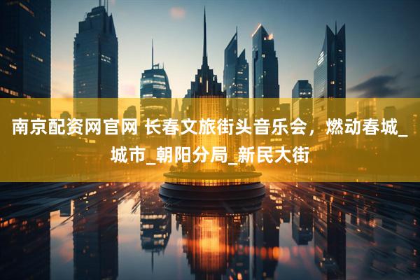 南京配资网官网 长春文旅街头音乐会，燃动春城_城市_朝阳分局_新民大街