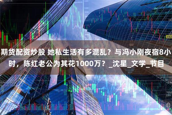 期货配资炒股 她私生活有多混乱？与冯小刚夜宿8小时，陈红老公为其花1000万？_沈星_文学_节目