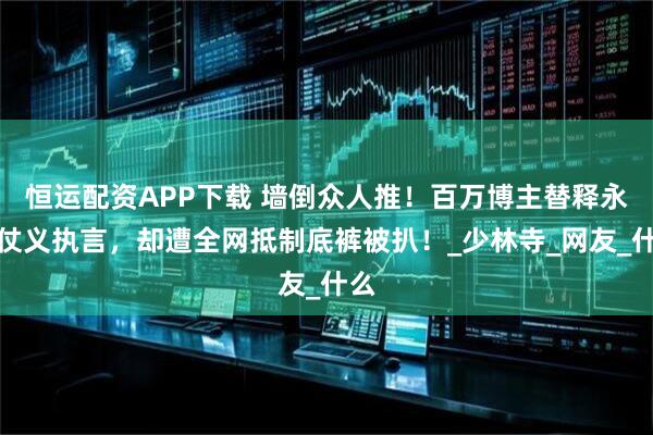 恒运配资APP下载 墙倒众人推！百万博主替释永信仗义执言，却遭全网抵制底裤被扒！_少林寺_网友_什么