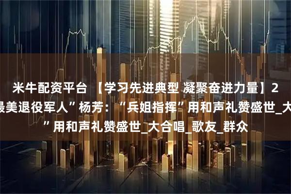 米牛配资平台 【学习先进典型 凝聚奋进力量】2025年度山西“最美退役军人”杨芳：“兵姐指挥”用和声礼赞盛世_大合唱_歌友_群众