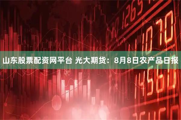 山东股票配资网平台 光大期货：8月8日农产品日报