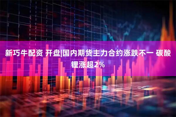 新巧牛配资 开盘|国内期货主力合约涨跌不一 碳酸锂涨超2%