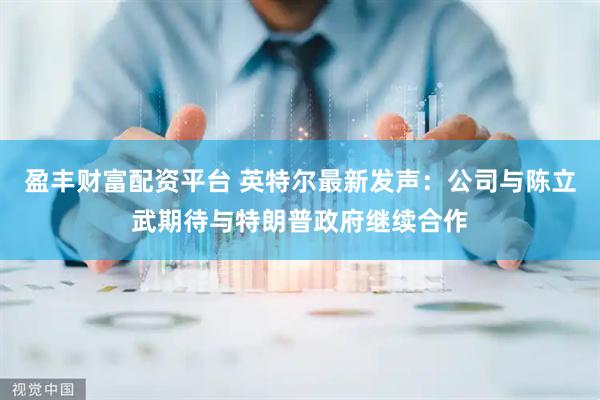 盈丰财富配资平台 英特尔最新发声：公司与陈立武期待与特朗普政府继续合作